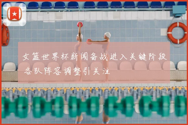 女篮世界杯新闻备战进入关键阶段 各队阵容调整引关注