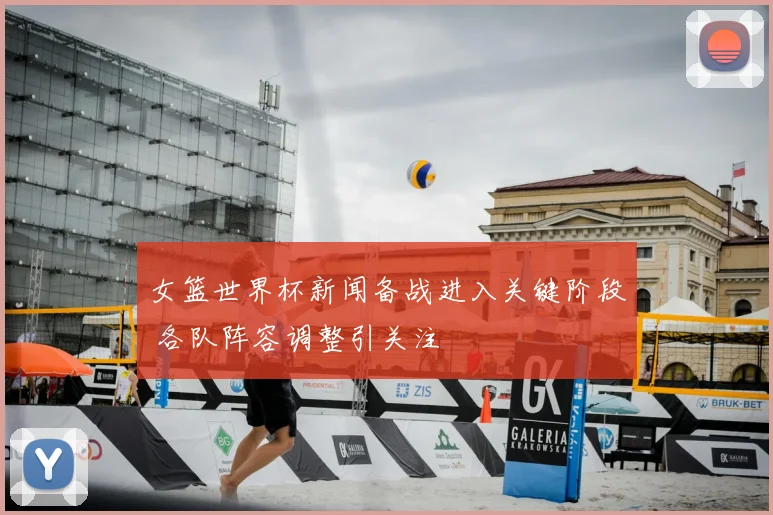 女篮世界杯新闻备战进入关键阶段 各队阵容调整引关注