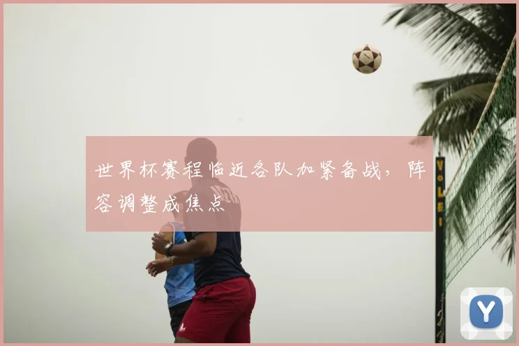 世界杯赛程临近各队加紧备战，阵容调整成焦点