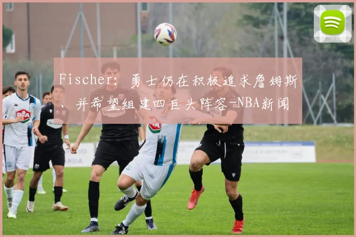 Fischer:勇士仍在积极追求詹姆斯、并希望组建四巨头阵容-NBA新闻