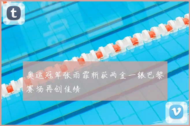 奥运冠军张雨霏斩获两金一银巴黎赛场再创佳绩