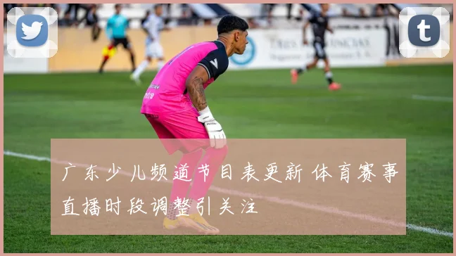 广东少儿频道节目表更新 体育赛事直播时段调整引关注