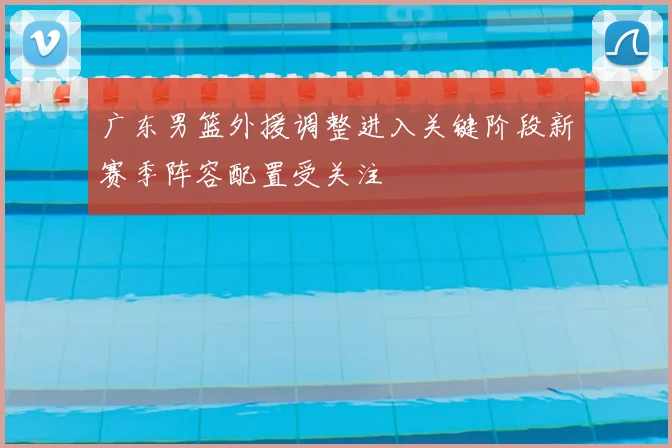 广东男篮外援调整进入关键阶段新赛季阵容配置受关注