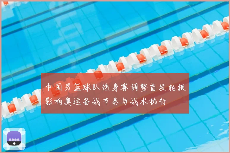 中国男篮球队热身赛调整首发轮换影响奥运备战节奏与战术执行