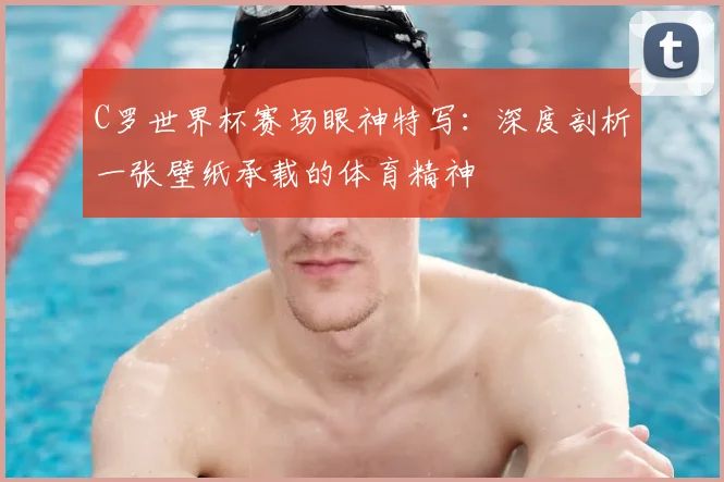 C罗世界杯赛场眼神特写:深度剖析一张壁纸承载的体育精神
