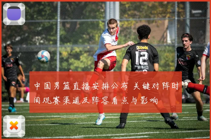 中国男篮直播安排公布 关键对阵时间观赛渠道及阵容看点与影响