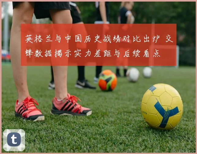 英格兰与中国历史战绩对比出炉 交锋数据揭示实力差距与后续看点