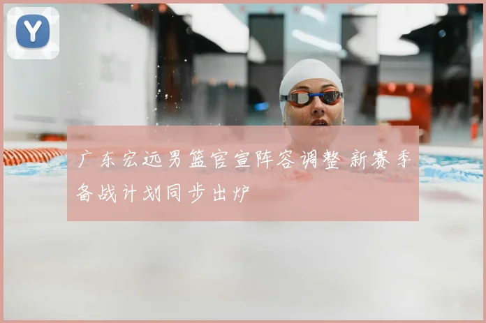 广东宏远男篮官宣阵容调整 新赛季备战计划同步出炉