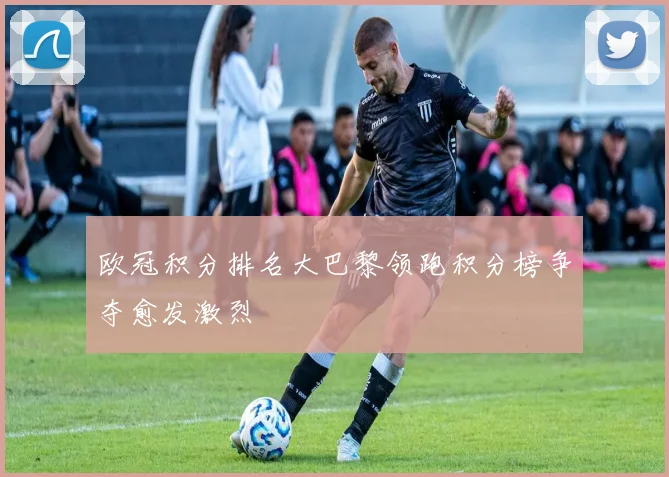 欧冠积分排名大巴黎领跑积分榜争夺愈发激烈