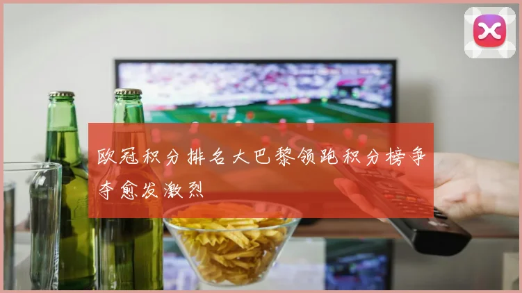 欧冠积分排名大巴黎领跑积分榜争夺愈发激烈