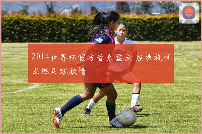 2014世界杯官方音乐盘点 经典旋律点燃足球激情