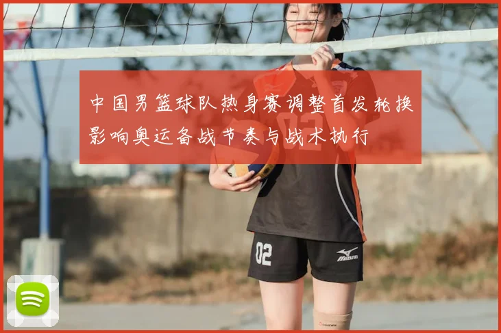 中国男篮球队热身赛调整首发轮换影响奥运备战节奏与战术执行