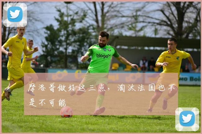 摩洛哥做好这三点，淘汰法国也不是不可能