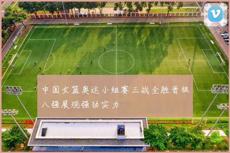 中国女篮奥运小组赛三战全胜晋级八强展现强劲实力