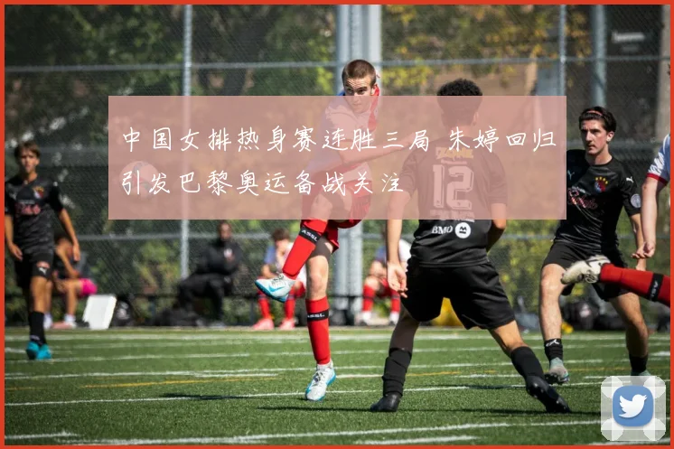 中国女排热身赛连胜三局 朱婷回归引发巴黎奥运备战关注