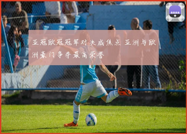 亚冠欧冠冠军对决成焦点 亚洲与欧洲豪门争夺最高荣誉