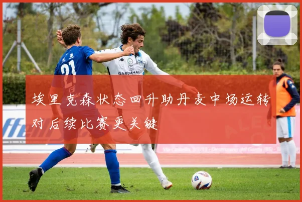 埃里克森状态回升助丹麦中场运转对后续比赛更关键